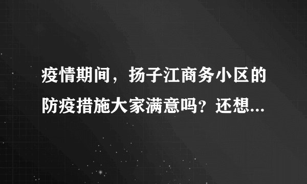 疫情期间，扬子江商务小区的防疫措施大家满意吗？还想增加哪些防疫措施？