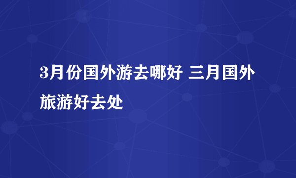 3月份国外游去哪好 三月国外旅游好去处