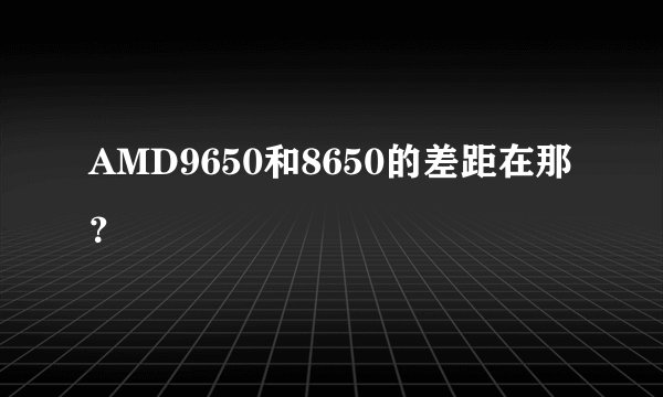 AMD9650和8650的差距在那？