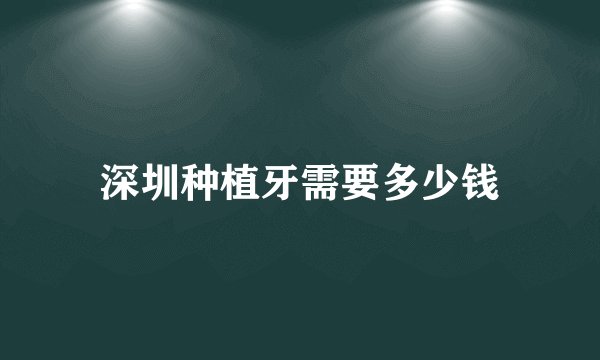 深圳种植牙需要多少钱
