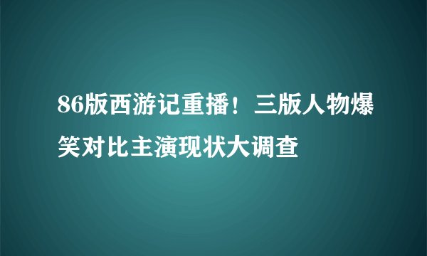 86版西游记重播！三版人物爆笑对比主演现状大调查
