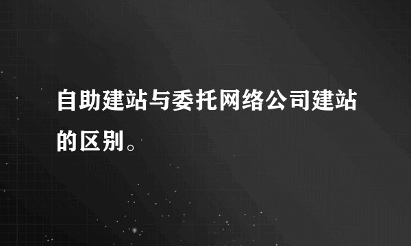 自助建站与委托网络公司建站的区别。