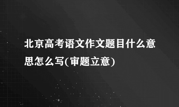 北京高考语文作文题目什么意思怎么写(审题立意)