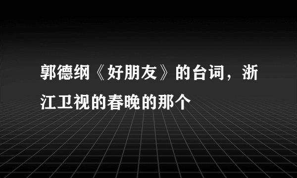 郭德纲《好朋友》的台词，浙江卫视的春晚的那个