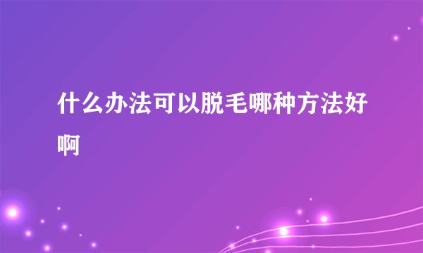 什么办法可以脱毛哪种方法好啊
