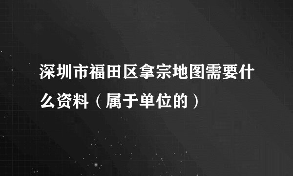 深圳市福田区拿宗地图需要什么资料（属于单位的）