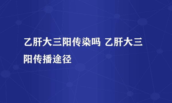 乙肝大三阳传染吗 乙肝大三阳传播途径