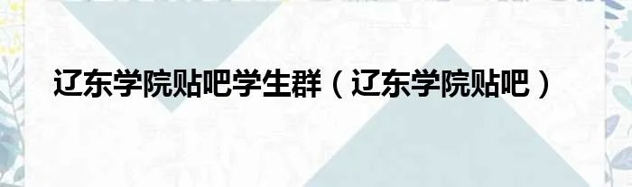 辽东学院贴吧学生群（辽东学院贴吧）