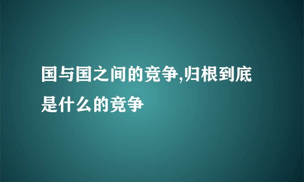 国与国之间的竞争,归根到底是什么的竞争