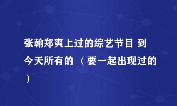 张翰郑爽上过的综艺节目 到今天所有的 (要一起出现过的)