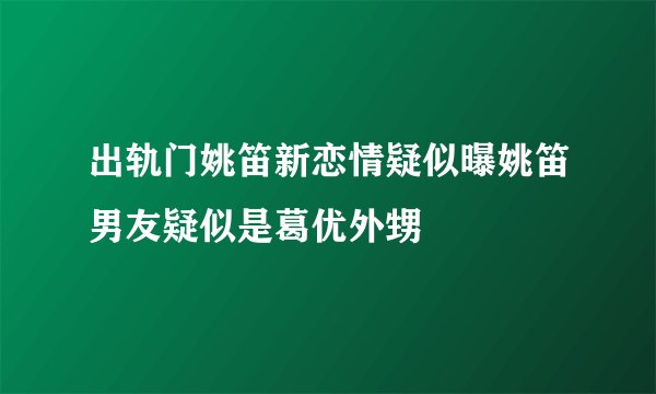 出轨门姚笛新恋情疑似曝姚笛男友疑似是葛优外甥