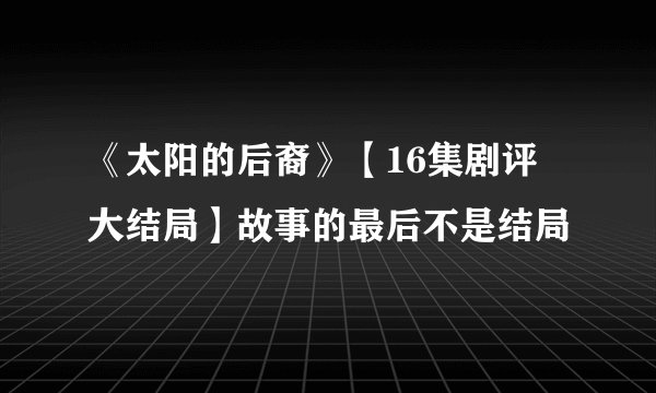 《太阳的后裔》【16集剧评 大结局】故事的最后不是结局