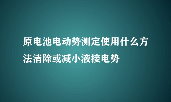 原电池电动势测定使用什么方法消除或减小液接电势