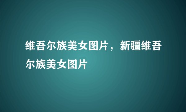维吾尔族美女图片，新疆维吾尔族美女图片