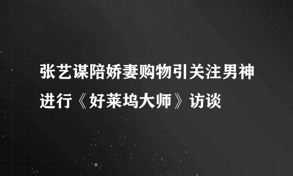 张艺谋陪娇妻购物引关注男神进行《好莱坞大师》访谈