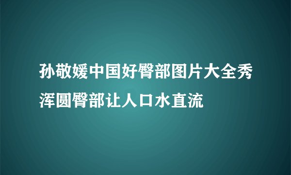 孙敬媛中国好臀部图片大全秀浑圆臀部让人口水直流