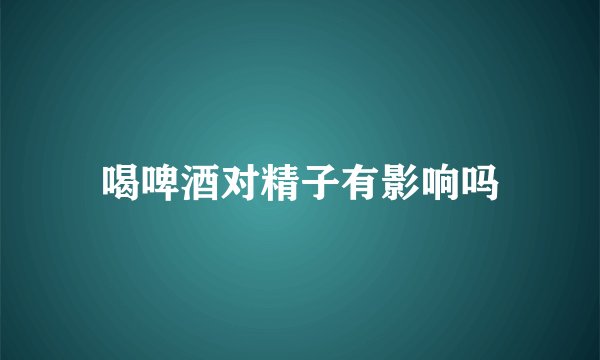 喝啤酒对精子有影响吗