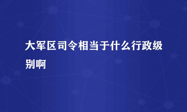 大军区司令相当于什么行政级别啊