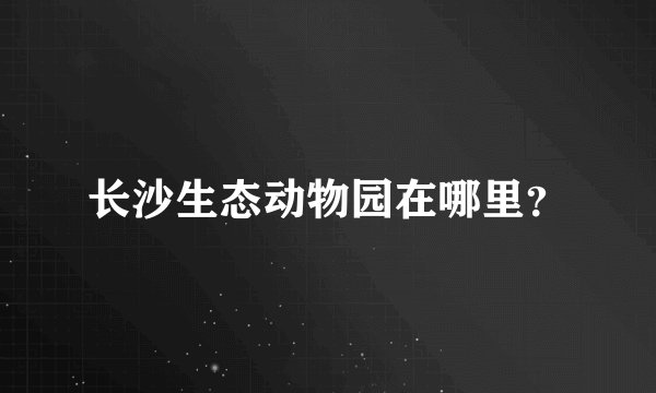 长沙生态动物园在哪里？