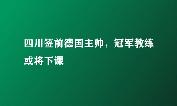 四川签前德国主帅,冠军教练或将下课