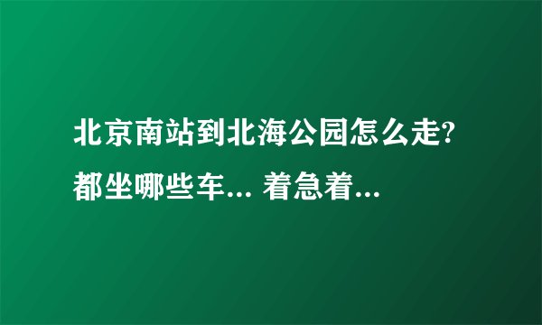 北京南站到北海公园怎么走?都坐哪些车... 着急着急找几!