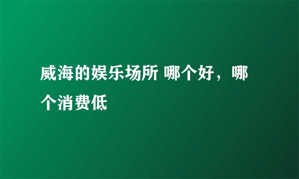 威海的娱乐场所 哪个好，哪个消费低