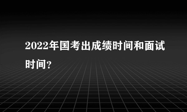 2022年国考出成绩时间和面试时间？