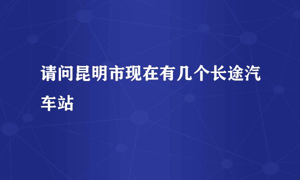 请问昆明市现在有几个长途汽车站