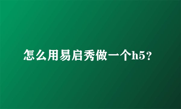 怎么用易启秀做一个h5？