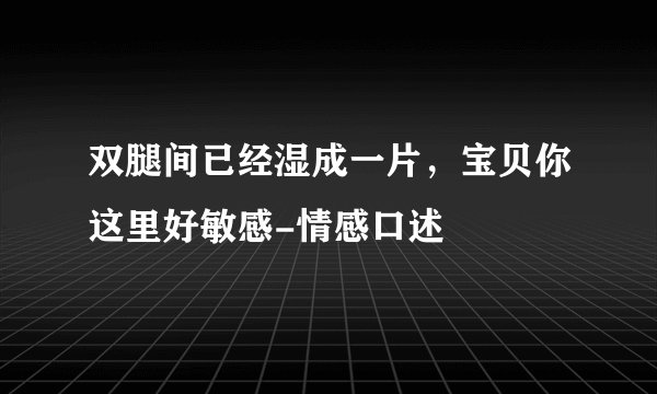 双腿间已经湿成一片，宝贝你这里好敏感-情感口述