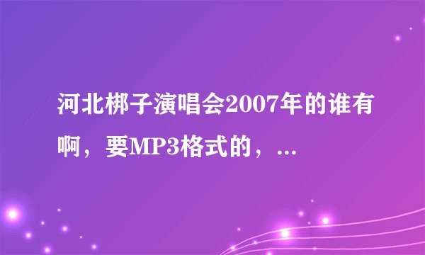 河北梆子演唱会2007年的谁有啊，要MP3格式的，可以下载的，加企鹅1026960452！！！