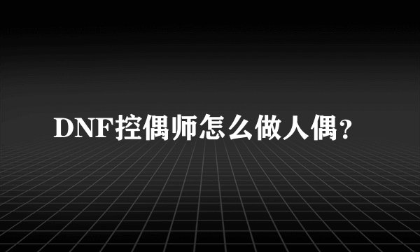 DNF控偶师怎么做人偶？