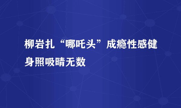 柳岩扎“哪吒头”成瘾性感健身照吸晴无数