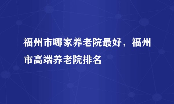 福州市哪家养老院最好，福州市高端养老院排名