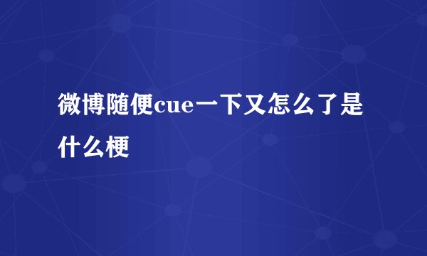 微博随便cue一下又怎么了是什么梗
