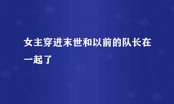 女主穿进末世和以前的队长在一起了
