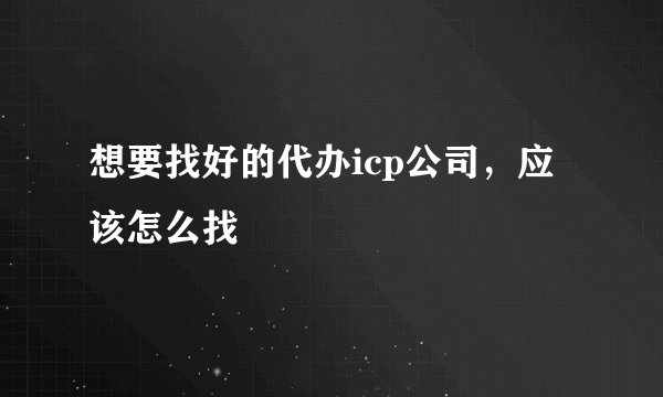 想要找好的代办icp公司，应该怎么找