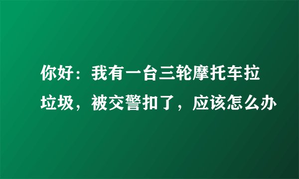 你好:我有一台三轮摩托车拉垃圾,被交警扣了,应该怎么办