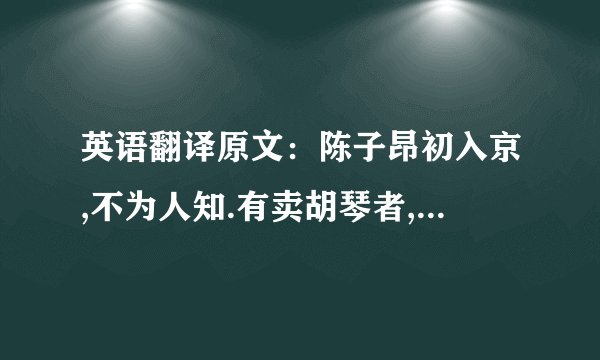 英语翻译原文:陈子昂初入京,不为人知.有卖胡琴者,价百万;豪贵传视,无辨者.子昂突出,顾左右曰:‘辇千缗市之’.众惊问,答曰:‘余善此乐.’皆曰:‘可得闻乎?’曰:‘明日可集宣阳里.’如期,偕往.则酒肴毕具,置胡琴于前,食毕,捧琴语曰:‘蜀人陈子昂,有文百轴,驰走京毂,碌碌尘土,不为人知.此乐贱工之役,岂宜留心.’举而碎之,以其文轴遍赠会者.一日之内,声华溢都