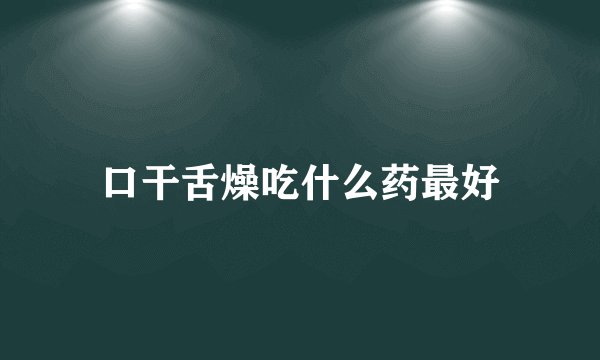 口干舌燥吃什么药最好