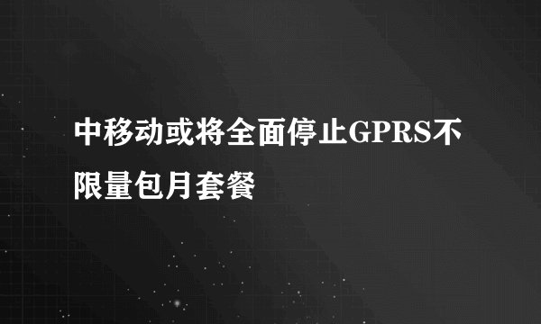 中移动或将全面停止GPRS不限量包月套餐