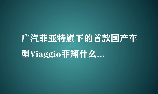 广汽菲亚特旗下的首款国产车型Viaggio菲翔什么时候上市？