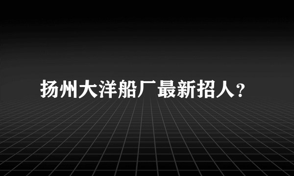 扬州大洋船厂最新招人？