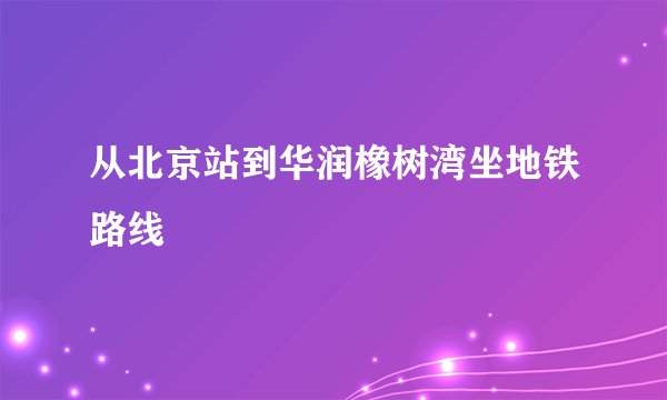 从北京站到华润橡树湾坐地铁路线