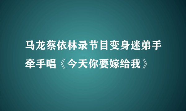 马龙蔡依林录节目变身迷弟手牵手唱《今天你要嫁给我》