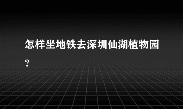 怎样坐地铁去深圳仙湖植物园？