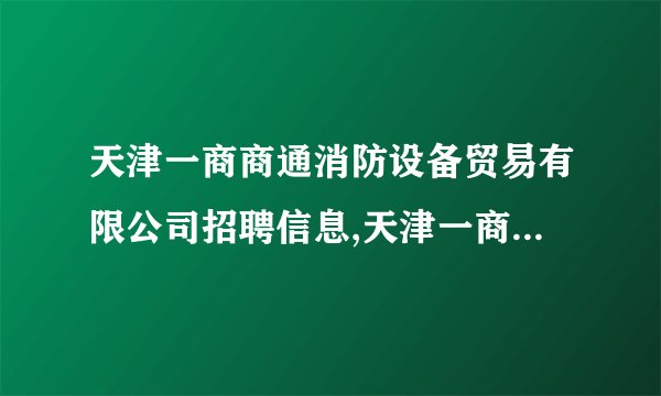 天津一商商通消防设备贸易有限公司招聘信息,天津一商商通消防设备贸易有限公司怎么样?