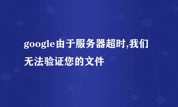 google由于服务器超时,我们无法验证您的文件