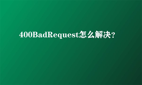 400BadRequest怎么解决？
