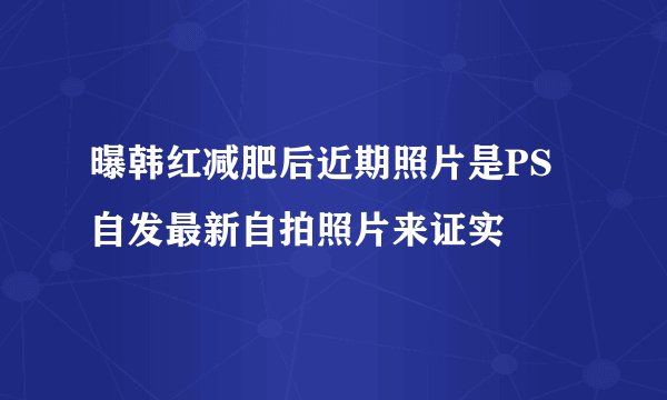 曝韩红减肥后近期照片是PS自发最新自拍照片来证实